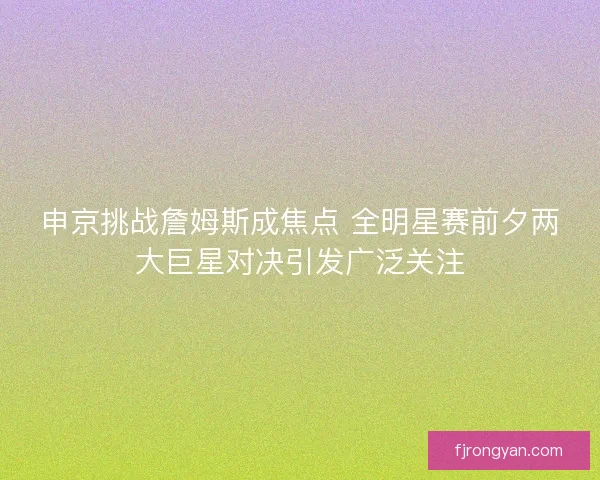 申京挑战詹姆斯成焦点 全明星赛前夕两大巨星对决引发广泛关注