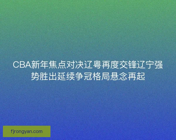 CBA新年焦点对决辽粤再度交锋辽宁强势胜出延续争冠格局悬念再起